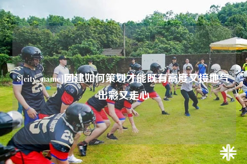 石嘴山团建如何策划才能既有高度又接地气出彩又走心
