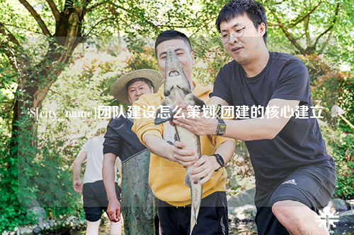 石嘴山团队建设怎么策划 团建的核心建立